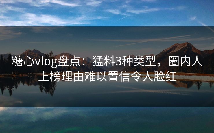 糖心vlog盘点：猛料3种类型，圈内人上榜理由难以置信令人脸红