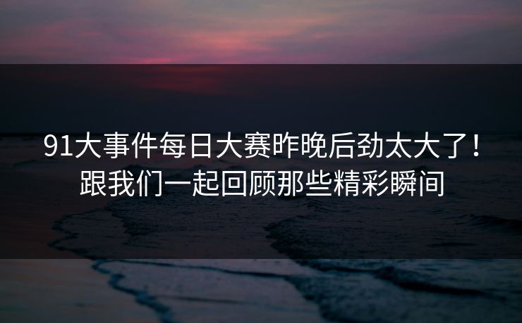 91大事件每日大赛昨晚后劲太大了！跟我们一起回顾那些精彩瞬间