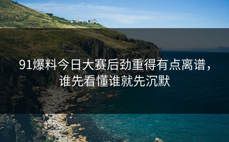 91爆料今日大赛后劲重得有点离谱，谁先看懂谁就先沉默