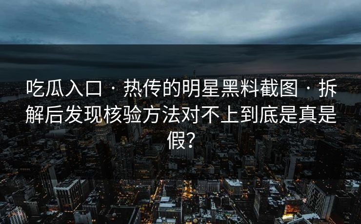 吃瓜入口 · 热传的明星黑料截图 · 拆解后发现核验方法对不上到底是真是假？