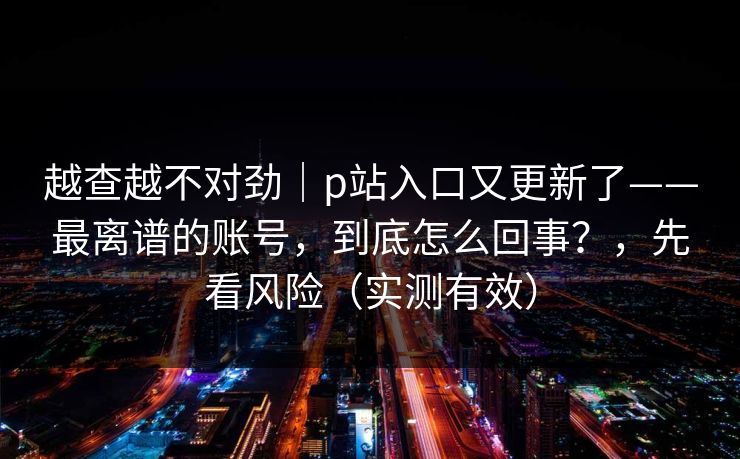 越查越不对劲｜p站入口又更新了——最离谱的账号，到底怎么回事？，先看风险（实测有效）