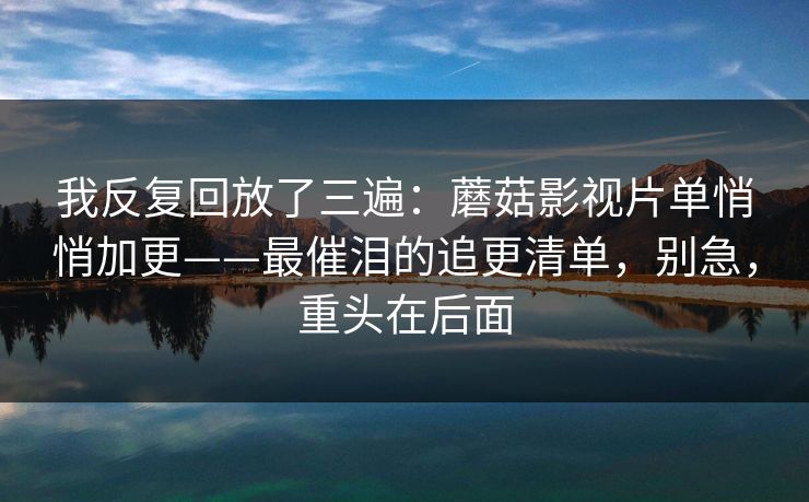 我反复回放了三遍：蘑菇影视片单悄悄加更——最催泪的追更清单，别急，重头在后面