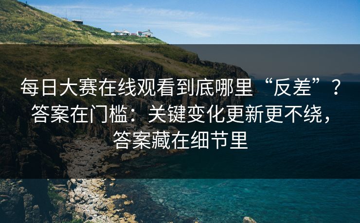 每日大赛在线观看到底哪里“反差”？答案在门槛：关键变化更新更不绕，答案藏在细节里