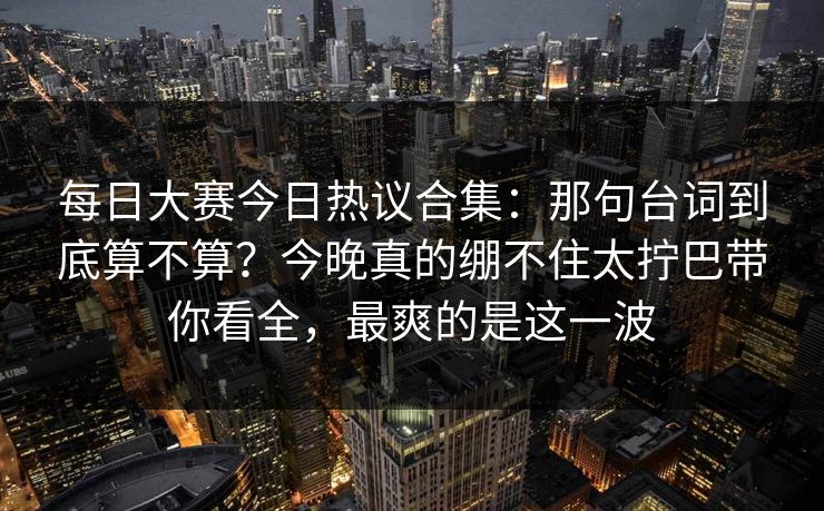 每日大赛今日热议合集：那句台词到底算不算？今晚真的绷不住太拧巴带你看全，最爽的是这一波