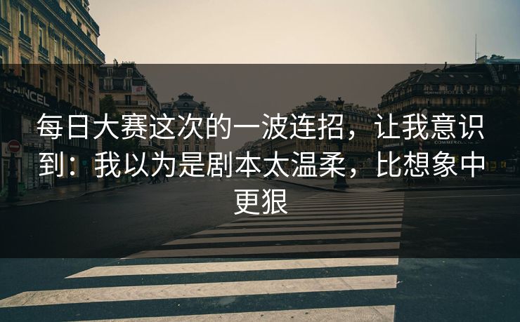 每日大赛这次的一波连招，让我意识到：我以为是剧本太温柔，比想象中更狠