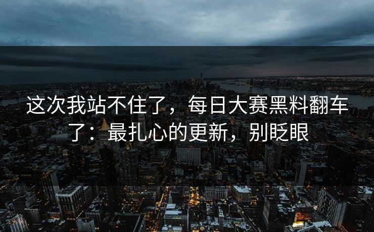 这次我站不住了，每日大赛黑料翻车了：最扎心的更新，别眨眼