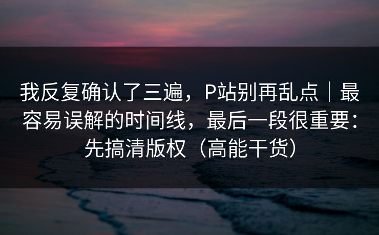 我反复确认了三遍，P站别再乱点｜最容易误解的时间线，最后一段很重要：先搞清版权（高能干货）