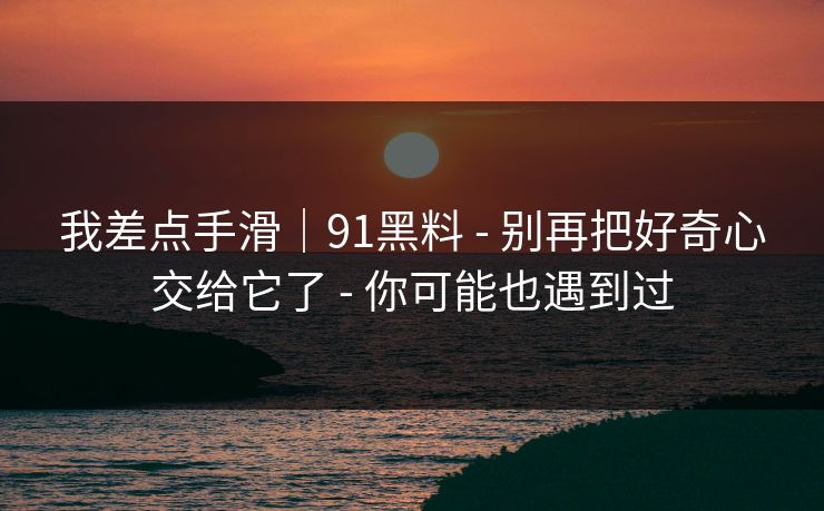 我差点手滑｜91黑料 - 别再把好奇心交给它了 - 你可能也遇到过