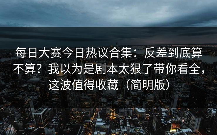 每日大赛今日热议合集：反差到底算不算？我以为是剧本太狠了带你看全，这波值得收藏（简明版）