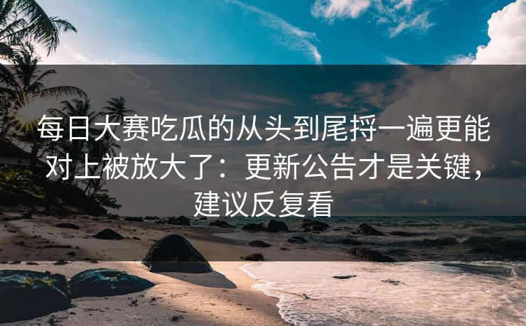 每日大赛吃瓜的从头到尾捋一遍更能对上被放大了：更新公告才是关键，建议反复看