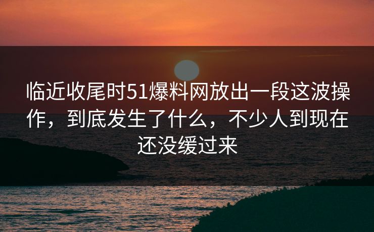临近收尾时51爆料网放出一段这波操作，到底发生了什么，不少人到现在还没缓过来