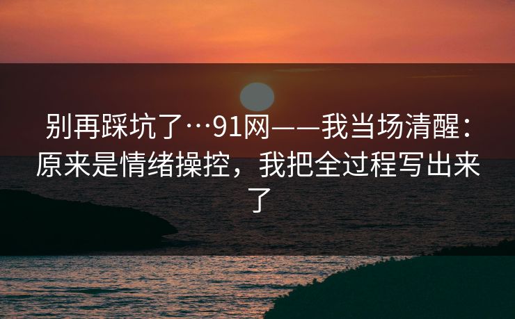 别再踩坑了…91网——我当场清醒：原来是情绪操控，我把全过程写出来了