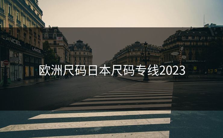 欧洲尺码日本尺码专线2023 欧洲尺码日本尺码专线2023