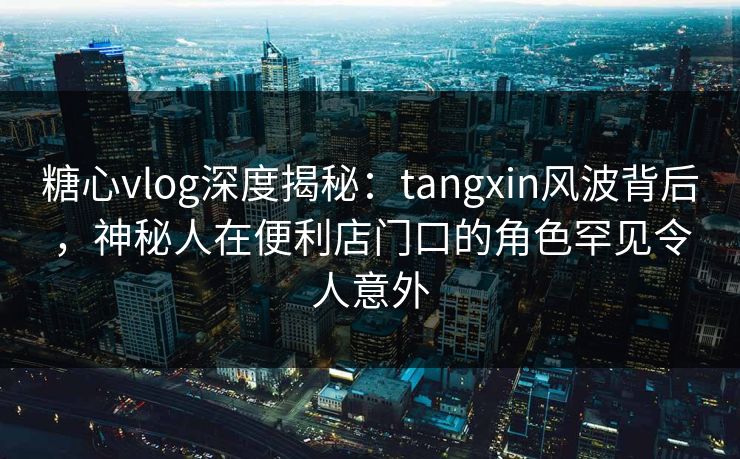 糖心vlog深度揭秘：tangxin风波背后，神秘人在便利店门口的角色罕见令人意外