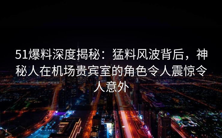 51爆料深度揭秘：猛料风波背后，神秘人在机场贵宾室的角色令人震惊令人意外