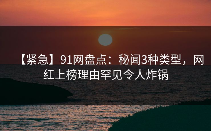 【紧急】91网盘点：秘闻3种类型，网红上榜理由罕见令人炸锅